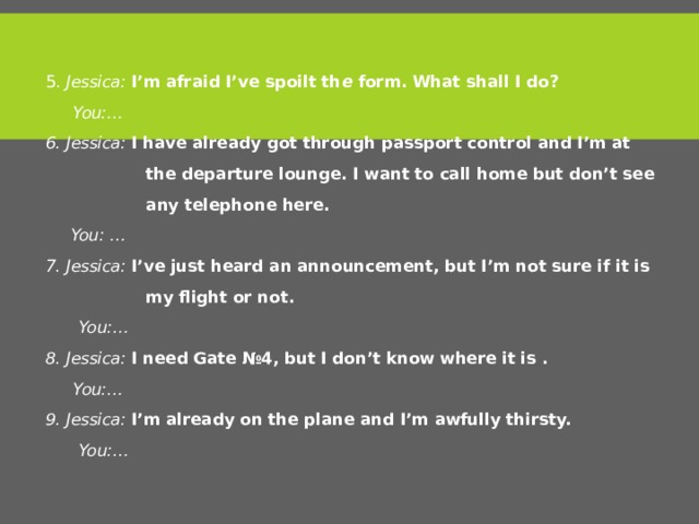 5. Jessica: I’m afraid I’ve spoilt th e form. What shall I do?  You:… 6. Jessica: I have already got through passport control and I’m at  the departure lounge. I want to call home but don’t see  any telephone here.  You: … 7. Jessica: I’ve just heard an announcement, but I’m not sure if it is  my flight or not.  You:… 8. Jessica: I need Gate №4, but I don’t know where it is .  You:… 9. Jessica: I’m already on the plane and I’m awfully thirsty.  You:… 6 