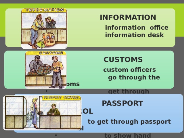  INFORMATION  information office  information desk  information office  information desk  CUSTOMS  custom officers  go through the Customs  get through customs  custom officers  go through the Customs  get through customs  PASSPORT CONTROL  to get through passport control  to show hand luggage  to get through passport control  to show hand luggage 