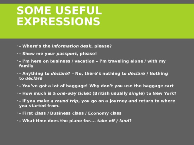 Some Useful Expressions   - Where’s the  information desk , please? - Show me your  passport , please! - l’m here on business / vacation – l’m traveling alone / with my family - Anything to  declare ? – No, there’s nothing to  declare  / Nothing to  declare - You’ve got a lot of baggage! Why don’t you use the baggage cart - How much is a  one-way ticket  (British usually  single ) to New York? - If you make  a round trip , you go on a journey and return to where you started from. - First class / Business class / Economy class - What time does the plane for….  take off / land ? 