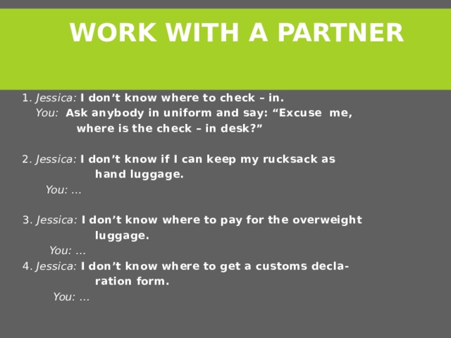 Work with a partner  1. Jessica:  I don’t know where to check – in.  You:  Ask anybody in uniform and say: “Excuse me,  where is the check – in desk?”   2. Jessica: I don’t know if I can keep my rucksack as  hand luggage.  You: …    3.  Jessica: I don’t know where to pay for the overweight  luggage.  You: …  4. Jessica: I don’t know where to get a customs decla-  ration form.  You: …    