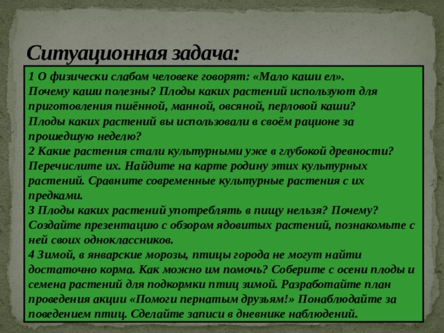 Ситуационная задача: 1 О физически слабом человеке говорят: «Мало каши ел». Почему каши полезны? Плоды каких растений используют для приготовления пшённой, манной, овсяной, перловой каши? Плоды каких растений вы использовали в своём рационе за прошедшую неделю? 2 Какие растения стали культурными уже в глубокой древности? Перечислите их. Найдите на карте родину этих культурных растений. Сравните современные культурные растения с их предками. 3 Плоды каких растений употреблять в пищу нельзя? Почему? Создайте презентацию с обзором ядовитых растений, познакомьте с ней своих одноклассников. 4 Зимой, в январские морозы, птицы города не могут найти достаточно корма. Как можно им помочь? Соберите с осени плоды и семена растений для подкормки птиц зимой. Разработайте план проведения акции «Помоги пернатым друзьям!» Понаблюдайте за поведением птиц. Сделайте записи в дневнике наблюдений. 