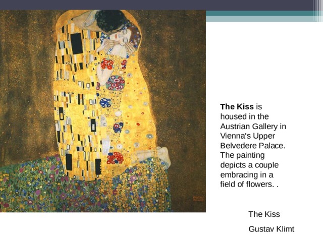 The Kiss is housed in the Austrian Gallery in Vienna's Upper Belvedere Palace. The painting depicts a couple embracing in a field of flowers. . The Kiss Gustav Klimt 