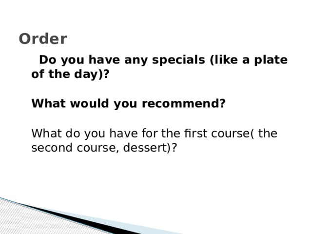  Order  Do you have any specials (like a plate of the day)?  What would you recommend?  What do you have for the first course( the second course, dessert)? 