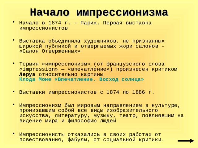Начало импрессионизма Начало в 1874 г. - Париж. Первая выставка импрессионистов Выставка объединила художников, не признанных широкой публикой и  отвергаемых жюри салонов - «Салон Отверженных» Термин «импрессионизм» (от французского слова «impression» — «впечатление») произнесен критиком Леруа относительно картины Клода Моне «Впечатление. Восход солнца»  Выставки импрессионистов с 1874 по 1886 г. Импрессионизм был мировым направлением в культуре, пронизавшим  собой все виды изобразительного искусства, литературу, музыку, театр, повлиявшим на видение мира и философию людей  Импрессионисты отказались в своих работах от повествования, фабулы, от социальной критики. 