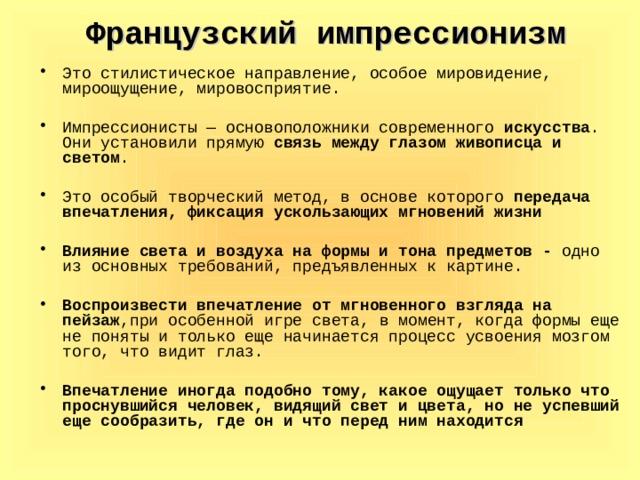 Французский импрессионизм Это стилистическое направление, особое мировидение, мироощущение, мировосприятие. Импрессионисты — основоположники современного искусства . Они установили прямую связь между глазом живописца и светом . Это особый творческий метод, в основе которого передача впечатления, фиксация ускользающих мгновений жизни  Влияние света и воздуха на формы и тона предметов - одно из основных требований, предъявленных к картине. Воспроизвести впечатление от мгновенного взгляда на пейзаж ,при особенной игре света, в момент, когда формы еще не поняты и только еще начинается процесс усвоения мозгом того, что видит глаз. Впечатление иногда подобно тому, какое ощущает только что проснувшийся человек, видящий свет и цвета, но не успевший еще сообразить, где он и что перед ним находится 