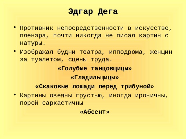 Эдгар Дега Противник непосредственности в искусстве, пленэра, почти никогда не писал картин с натуры. Изображал будни театра, ипподрома, женщин за туалетом, сцены труда. «Голубые танцовщицы» «Гладильщицы» «Скаковые лошади перед трибуной» Картины овеяны грустью, иногда ироничны, порой саркастичны «Абсент»  