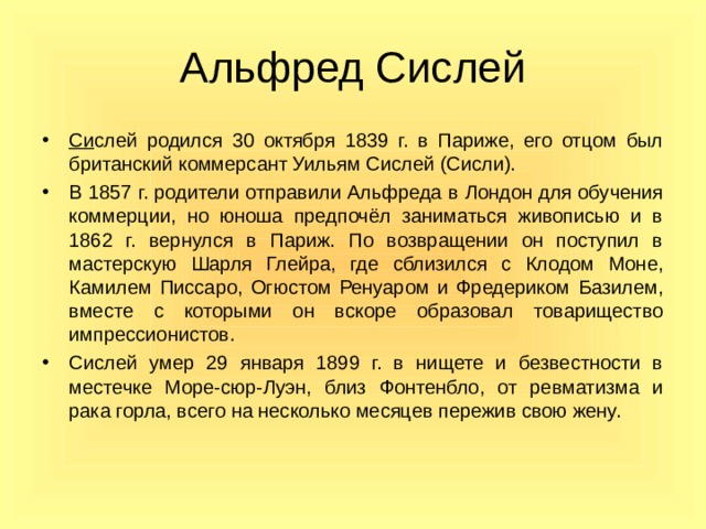 Альфред Сислей Си слей родился 30 октября 1839 г. в Париже, его отцом был британский коммерсант Уильям Сислей (Сисли). В 1857 г. родители отправили Альфреда в Лондон для обучения коммерции, но юноша предпочёл заниматься живописью и в 1862 г. вернулся в Париж. По возвращении он поступил в мастерскую Шарля Глейра, где сблизился с Клодом Моне, Камилем Писсаро, Огюстом Ренуаром и Фредериком Базилем, вместе с которыми он вскоре образовал товарищество импрессионистов. Сислей умер 29 января 1899 г. в нищете и безвестности в местечке Море-сюр-Луэн, близ Фонтенбло, от ревматизма и рака горла, всего на несколько месяцев пережив свою жену.  