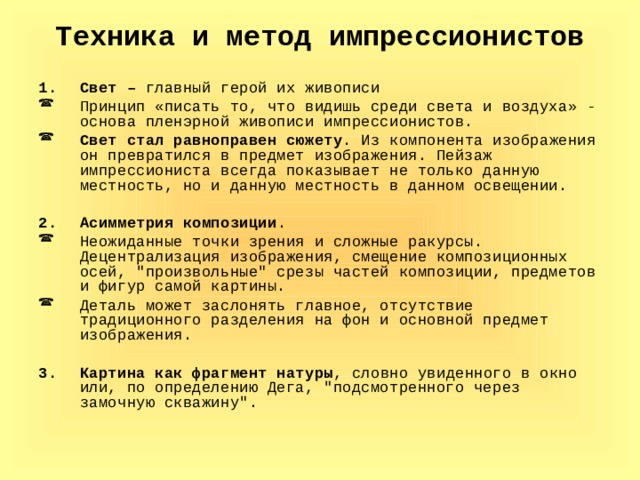 Техника и метод импрессионистов Свет – главный герой их живописи Принцип «писать то, что видишь среди света и воздуха» - основа пленэрной живописи импрессионистов. Свет стал равноправен сюжету . Из компонента изображения он превратился в предмет изображения. Пейзаж импрессиониста всегда показывает не только данную местность, но и данную местность в данном освещении.  Асимметрия композиции . Неожиданные точки зрения и сложные ракурсы. Децентрализация изображения, смещение композиционных осей, 