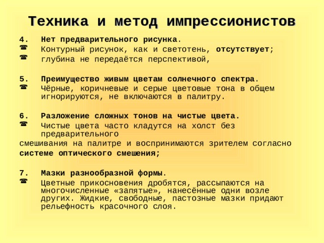 Техника и метод импрессионистов Нет предварительного рисунка . Контурный рисунок, как и светотень, отсутствует ; глубина не передаётся перспективой, Преимущество живым цветам солнечного спектра . Чёрные, коричневые и серые цветовые тона в общем игнорируются, не включаются в палитру. Разложение сложных тонов на чистые цвета. Чистые цвета часто кладутся на холст без предварительного смешивания на палитре и воспринимаются зрителем согласно системе оптического смешения;  Мазки разнообразной формы . Цветные прикосновения дробятся, рассыпаются на многочисленные «запятые», нанесённые одни возле других. Жидкие, свободные, пастозные мазки придают рельефность красочного слоя. 