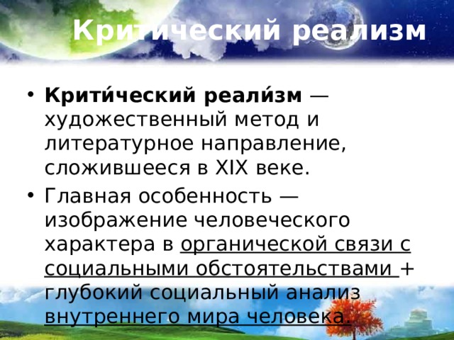 Критический реализм Крити́ческий реали́зм  — художественный метод и литературное направление, сложившееся в XIX веке. Главная особенность — изображение человеческого характера в органической связи с социальными обстоятельствами + глубокий социальный анализ внутреннего мира человека. 