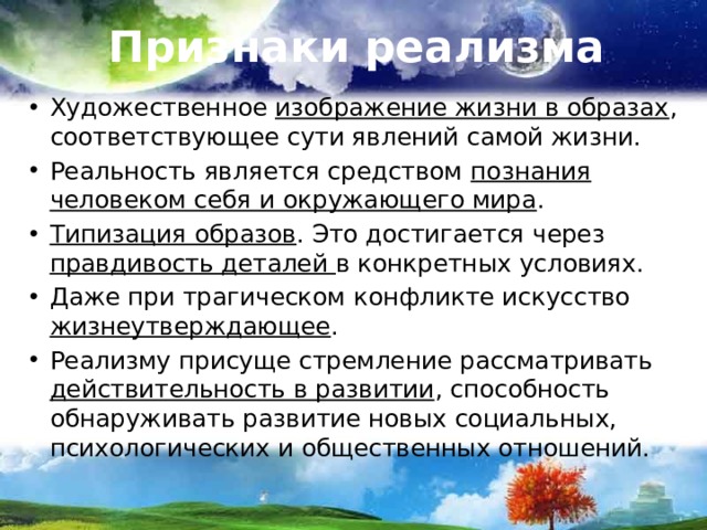 Признаки реализма Художественное изображение жизни в образах , соответствующее сути явлений самой жизни. Реальность является средством познания человеком себя и окружающего мира . Типизация образов . Это достигается через правдивость деталей в конкретных условиях. Даже при трагическом конфликте искусство жизнеутверждающее . Реализму присуще стремление рассматривать действительность в развитии , способность обнаруживать развитие новых социальных, психологических и общественных отношений. 