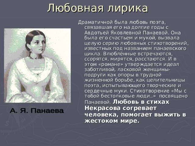 Любовная лирика Драматичной была любовь поэта, связавшая его на долгие годы с Авдотьей Яковлевной Панаевой. Она была его счастьем и мукой, вызвала целую серию любовных стихотворений, известных под названием панаевского цикла. Влюблённые встречаются, ссорятся, мирятся, расстаются. И в этом «романе» утверждается идеал заботливой, ласковой женщины-подруги как опоры в трудной жизненной борьбе, как целительницы поэта, испытывающего творческие и сердечные муки. Стихотворение «Мы с тобой бестолковые люди..» посвящено Панаевой. Любовь в стихах Некрасова согревает человека, помогает выжить в жестоком мире.  