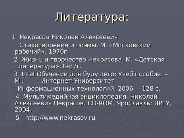 Литература:  1 Некрасов Николай Алексеевич  Стихотворения и поэмы, М. «Московский рабочий», 1970г.  2 Жизнь и творчество Некрасова, М. «Детская литература»,1987г.  3 Intel Обучение для будущего: Учеб пособие. – М.: Интернет-Университет  Информационных технологий, 2006. – 128 с.  4 Мультимедийная энциклопедия. Николай Алексеевич Некрасов. CD-ROM. Ярославль: ЯРГУ, 2004.  5 http://www.nekrasov.ru  