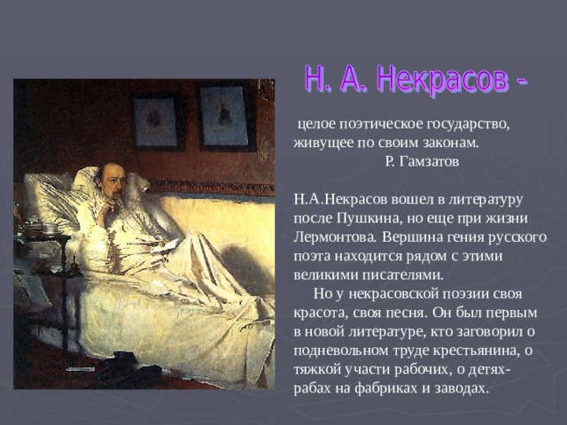  целое поэтическое государство, живущее по своим законам.  Р. Гамзатов Н.А.Некрасов вошел в литературу после Пушкина, но еще при жизни Лермонтова. Вершина гения русского поэта находится рядом с этими великими писателями.  Но у некрасовской поэзии своя красота, своя песня. Он был первым в новой литературе, кто заговорил о подневольном труде крестьянина, о тяжкой участи рабочих, о детях-рабах на фабриках и заводах.  