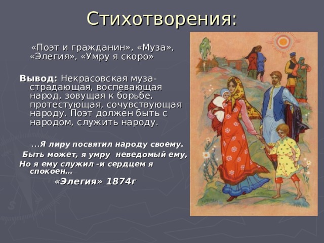 Стихотворения:    «Поэт и гражданин», «Муза», «Элегия», «Умру я скоро» Вывод: Некрасовская муза- страдающая, воспевающая народ, зовущая к борьбе, протестующая, сочувствующая народу. Поэт должен быть с народом, служить народу. … Я лиру посвятил народу своему.  Быть может, я умру неведомый ему, Но я ему служил -и сердцем я спокоен…   «Элегия» 1874г   