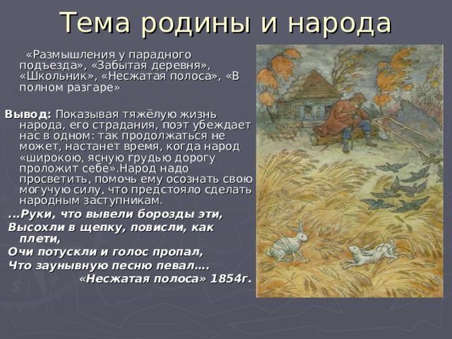 Тема родины и народа  «Размышления у парадного подъезда», «Забытая деревня», «Школьник», «Несжатая полоса», «В полном разгаре» Вывод: Показывая тяжёлую жизнь народа, его страдания, поэт убеждает нас в одном: так продолжаться не может, настанет время, когда народ «широкою, ясную грудью дорогу проложит себе».Народ надо просветить, помочь ему осознать свою могучую силу, что предстояло сделать народным заступникам.  ...Руки, что вывели борозды эти,  Высохли в щепку, повисли, как плети,  Очи потускли и голос пропал,  Что заунывную песню певал….  «Несжатая полоса» 1854г.   