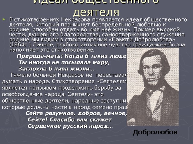 Идеал общественного деятеля В стихотворениях Некрасова появляется идеал общественного деятеля, который проникнут беспредельной любовью к родине, способен отдать во имя неё жизнь. Пример высокой чести, душевного благородства, самоотверженного служения родине мы видим в стихотворении «Памяти Добролюбова» (1864г.) Личное, глубоко интимное чувство гражданина-борца наполняет это стихотворение.  Природа-мать! Когда б таких людей  Ты иногда не посылала миру,  Заглохла б нива жизни…  Тяжело больной Некрасов не переставал думать о народе. Стихотворение «Сеятелям» является призывом продолжить борьбу за освобождение народа. Сеятели- это общественные деятели, народные заступники, которые должны нести в народ семена правды:  Сейте разумное, доброе, вечное,  Сейте! Спасибо вам скажет  Сердечное русский народ…  