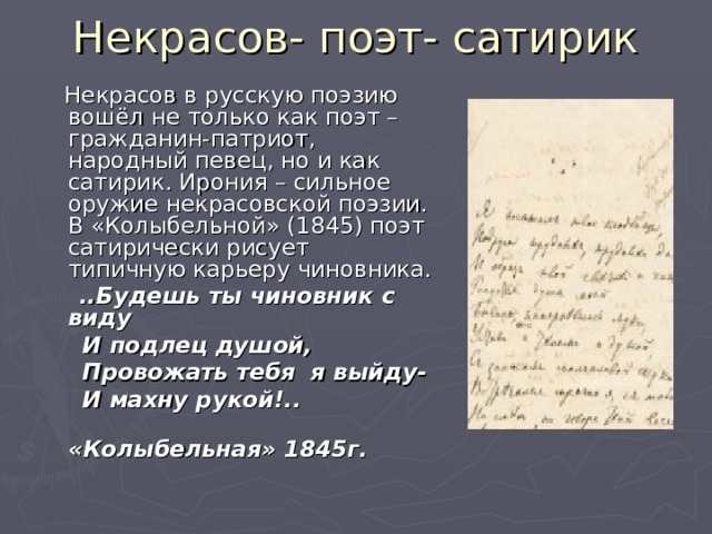 Некрасов- поэт- сатирик  Некрасов в русскую поэзию вошёл не только как поэт – гражданин-патриот, народный певец, но и как сатирик. Ирония – сильное оружие некрасовской поэзии. В «Колыбельной» (1845) поэт сатирически рисует типичную карьеру чиновника.  ..Будешь ты чиновник с виду  И подлец душой,  Провожать тебя я выйду-  И махну рукой!..  «Колыбельная» 1845г.  
