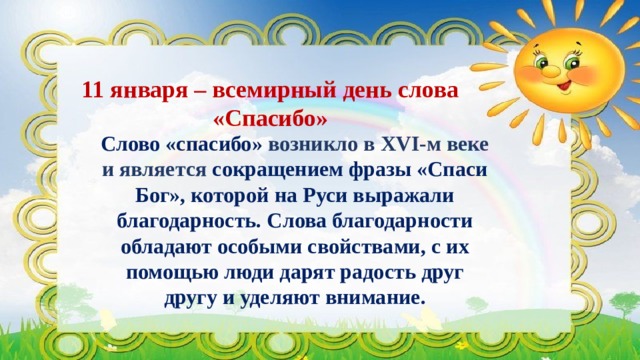 11 января – всемирный день слова «Спасибо» Слово «спасибо» возникло в XVI-м веке и является сокращением фразы «Спаси Бог», которой на Руси выражали благодарность. Слова благодарности обладают особыми свойствами, с их помощью люди дарят радость друг другу и уделяют внимание. 