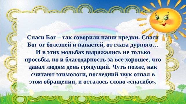 Спаси Бог – так говорили наши предки. Спаси Бог от болезней и напастей, от глаза дурного… И в этих мольбах выражались не только просьбы, но и благодарность за все хорошее, что давал людям день грядущий. Чуть позже, как считают этимологи, последний звук отпал в этом обращении, и осталось слово «спасибо». 