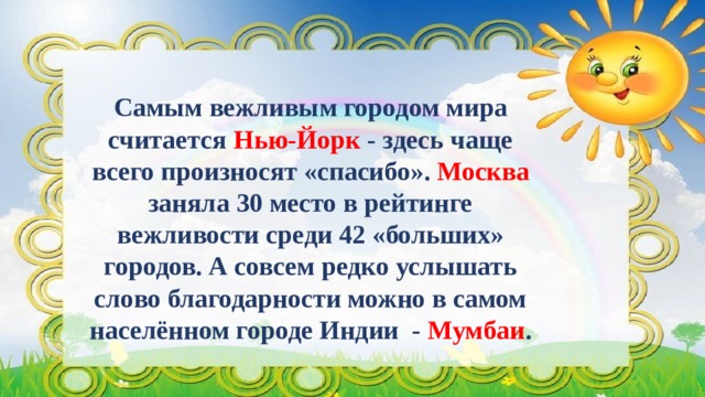   Самым вежливым городом мира считается Нью-Йорк - здесь чаще всего произносят «спасибо». Москва заняла 30 место в рейтинге вежливости среди 42 «больших» городов. А совсем редко услышать слово благодарности можно в самом населённом городе Индии  -  Мумбаи . 