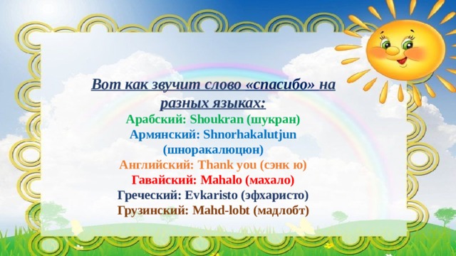 Вот как звучит слово «спасибо» на разных языках:  Арабский: Shoukran (шукран)  Армянский: Shnorhakalutjun (шноракалюцюн)  Английский: Тhank you (сэнк ю)  Гавайский: Mahalo (махало)  Греческий: Evkaristo (эфхаристо)  Грузинский: Mahd-lobt (мадлобт)   