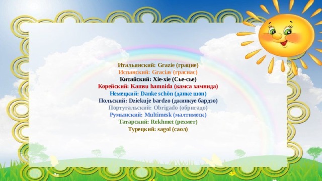    Итальянский: Grazie (грацие)  Испанский: Gracias (грасиас)  Китайский: Xie-xie (Сье-сье)  Корейский: Kamsu hamnida (камса хамнида)  Немецкий: Danke schön (данке шон)  Польский: Dziekuje bardzo (джинкуе бардзо)  Португальский: Obrigado (обригадо)  Румынский: Multimesk (малтимеск)  Татарский: Rekhmet (рехмет)  Турецкий: sagol (саoл)     