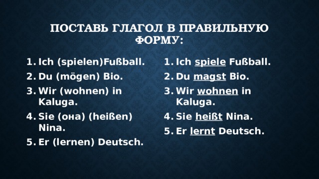 Поставь глагол в правильную форму: Ich (spielen)Fußball. Du (mögen) Bio. Wir (wohnen) in Kaluga. Sie (она) (heißen) Nina. Er (lernen) Deutsch. Ich spiele Fußball. Du magst Bio. Wir wohnen in Kaluga. Sie heißt Nina. Er lernt Deutsch. 
