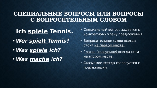 Специальные вопросы или вопросы с вопросительным словом Ich spiele Tennis. Специальный вопрос задается к конкретному члену предложения. Вопросительное слово всегда стоит на первом месте. Глагол (сказуемое) всегда стоит на втором месте. Сказуемое всегда согласуется с подлежащим. Wer spielt Tennis? Was spiele ich? Was mache ich? 