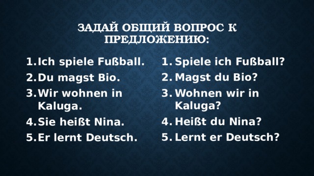 Задай общий вопрос к предложению: Ich spiele Fußball. Du magst Bio. Wir wohnen in Kaluga. Sie heißt Nina. Er lernt Deutsch. Spiele ich Fußball? Magst du Bio? Wohnen wir in Kaluga? Heißt du Nina? Lernt er Deutsch? 