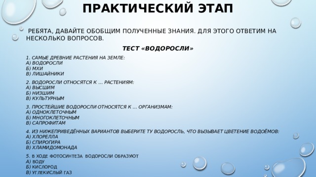 Практический этап    Ребята, давайте обобщим полученные знания. Для этого ответим на несколько вопросов. Тест «Водоросли» 1. Самые древние растения на земле:  а) Водоросли  б) мхи  в) лишайники 2. Водоросли относятся к … растениям:  а) высшим  б) низшим  в) культурным 3. Простейшие водоросли относятся к … организмам:  а) одноклеточным  б) многоклеточным  в) сапрофитам 4. Из нижеприведённых вариантов выберите ту водоросль, что вызывает цветение водоёмов:  а) хлорелла  б) спирогира  в) хламидомонада 5. В ходе фотосинтеза водоросли образуют  а) воду  б) кислород   в) углекислый газ  