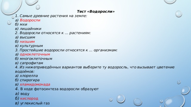 Тест «Водоросли» 1. Самые древние растения на земле:  а) Водоросли  б) мхи  в) лишайники 2. Водоросли относятся к … растениям:  а) высшим  б) низшим  в) культурным 3. Простейшие водоросли относятся к … организмам:  а) одноклеточным  б) многоклеточным  в) сапрофитам 4. Из нижеприведённых вариантов выберите ту водоросль, что вызывает цветение водоёмов:  а) хлорелла  б) спирогира  в) хламидомонада 4. В ходе фотосинтеза водоросли образуют  а) воду  б) кислород   в) углекислый газ 