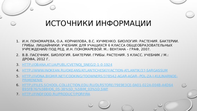 Источники информации И.Н. Пономарева, О.А. Корнилова, В.С. Кучменко. Биология: Растения. Бактерии. Грибы. Лишайники: учебник для учащихся 6 класса общеобразовательных учреждений/ Под ред. И.Н. Пономаревой. М.: Вентана – Граф, 2007. В.В. Пасечник. Биология. Бактерии. Грибы. Растения. 5 класс. Учебник / М.: Дрофа, 2012 г. http://obana.at.ua/publ/cvetnoj_sneg/2-1-0-1924 http://www.inokean.ru/okeans/atlanticheskiy/action-atlantik/37-sargassum http://ivona.bigmir.net/cooking/toowners/378542-Agar-agar--Pol-za-i-kulinarnoe-primenenie http://files.school-collection.edu.ru/dlrstore/79e9e3ce-0a01-022a-004b-a4d64b95fb76/%5BBIO6_05-38%5D_%5BIM_03%5D.swf http://findfood.ru/product/porfira 