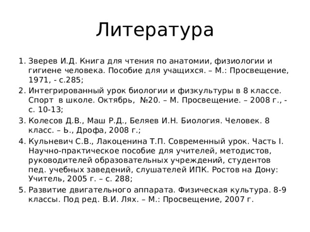 Литература Зверев И.Д. Книга для чтения по анатомии, физиологии и гигиене человека. Пособие для учащихся. – М.: Просвещение, 1971, - с.285; Интегрированный урок биологии и физкультуры в 8 классе. Спорт в школе. Октябрь, №20. – М. Просвещение. – 2008 г., - с. 10-13; Колесов Д.В., Маш Р.Д., Беляев И.Н. Биология. Человек. 8 класс. – Ь., Дрофа, 2008 г.; Кульневич С.В., Лакоценина Т.П. Современный урок. Часть I. Научно-практическое пособие для учителей, методистов, руководителей образовательных учреждений, студентов пед. учебных заведений, слушателей ИПК. Ростов на Дону: Учитель, 2005 г. – с. 288; Развитие двигательного аппарата. Физическая культура. 8-9 классы. Под ред. В.И. Лях. – М.: Просвещение, 2007 г. 