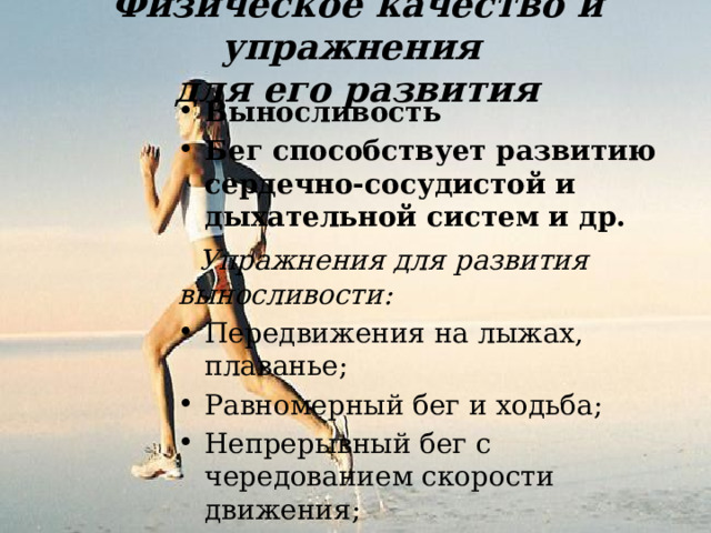 Физическое качество и упражнения для его развития Выносливость Бег способствует развитию сердечно-сосудистой и дыхательной систем и др.  Упражнения для развития выносливости: Передвижения на лыжах, плаванье; Равномерный бег и ходьба; Непрерывный бег с чередованием скорости движения; Полосы препятствий; Равномерный бег по пересеченной местности. 