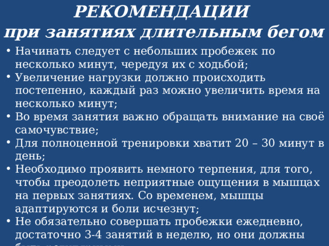 РЕКОМЕНДАЦИИ при занятиях длительным бегом Начинать следует с небольших пробежек по несколько минут, чередуя их с ходьбой; Увеличение нагрузки должно происходить постепенно, каждый раз можно увеличить время на несколько минут; Во время занятия важно обращать внимание на своё самочувствие; Для полноценной тренировки хватит 20 – 30 минут в день; Необходимо проявить немного терпения, для того, чтобы преодолеть неприятные ощущения в мышцах на первых занятиях. Со временем, мышцы адаптируются и боли исчезнут; Не обязательно совершать пробежки ежедневно, достаточно 3-4 занятий в неделю, но они должны быть регулярными; Не стоит перегружать себя, это переутомит организм, и желание продолжить занятия может покинуть вас. 