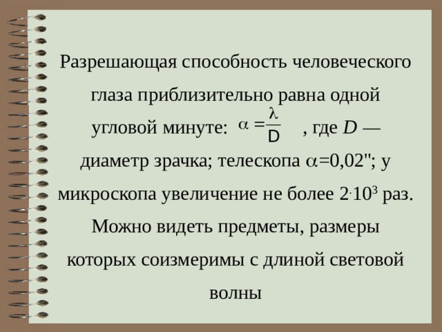 Разрешающая способность человеческого глаза приблизительно равна одной угловой минуте: , где  D — диаметр зрачка; телескопа  =0 ,02 ''; у микроскопа увеличение не более 2 . 10 3  раз. Можно видеть предметы, размеры которых соизмеримы с длиной световой волны 