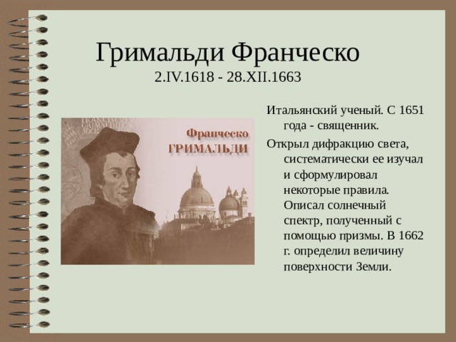 Гримальди Франческо  2. IV.1618 - 28.XII.1663 Итальянский ученый. С 1651 года - священник. Открыл дифракцию света, систематически ее изучал и сформулировал некоторые правила. Описал солнечный спектр, полученный с помощью призмы. В 1662 г. определил величину поверхности Земли. 