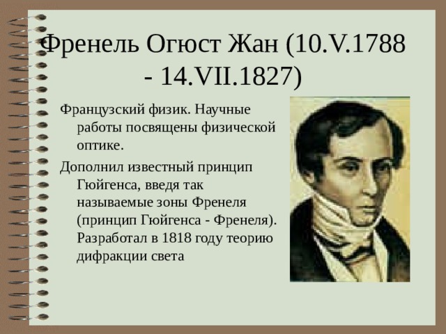Френель Огюст Жан (10.V.1788 - 14.VII.1827) Французский физик. Научные работы посвящены физической оптике. Дополнил известный принцип Гюйгенса, введя так называемые зоны Френеля (принцип Гюйгенса - Френеля). Разработал в 1818 году теорию дифракции света 