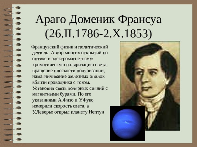 Араго Доменик Франсуа  (26. II.1786-2.X.1853)  Французский физик и политический деятель. Автор многих открытий по оптике и электромагнетизму: хроматическую поляризацию света, вращение плоскости поляризации, намагничивание железных опилок вблизи проводника с током. Установил связь полярных сияний с магнитными бурями. По его указаниями А.Физо и У.Фуко измерили скорость света, а У.Леверье открыл планету Нептун 