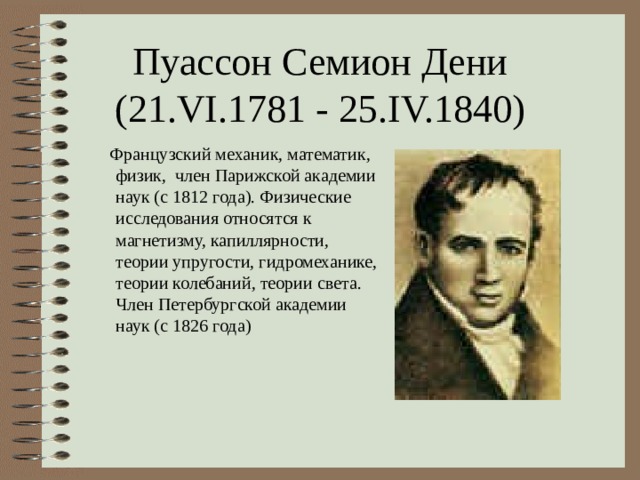 Пуассон Семион Дени (21.VI.1781 - 25.IV.1840)  Французский механик, математик, физик, член Парижской академии наук (с 1812 года). Физические исследования относятся к магнетизму, капиллярности, теории упругости, гидромеханике, теории колебаний, теории света. Член Петербургской академии наук (с 1826 года) 