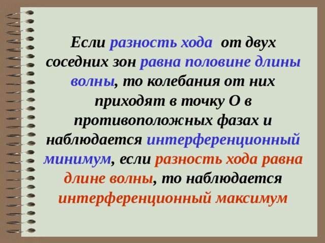 Если разность хода от двух соседних зон равна половине длины волны , то колебания от них приходят в точку О в противоположных фазах и наблюдается интерференционный минимум , если разность хода  равна длине волны , то наблюдается интерференционный максимум   