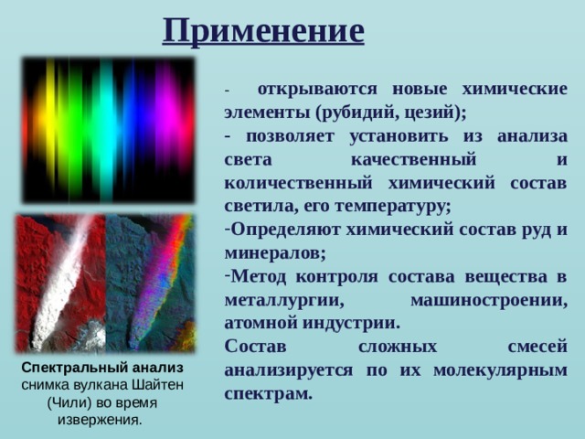 Применение - открываются новые химические элементы (рубидий, цезий); - позволяет установить из анализа света качественный и количественный химический состав светила, его температуру; Определяют химический состав руд и минералов; Метод контроля состава вещества в металлургии, машиностроении, атомной индустрии. Состав сложных смесей анализируется по их молекулярным спектрам.  Спектральный  анализ снимка вулкана Шайтен (Чили) во время извержения. 