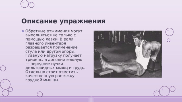 Описание упражнения Обратные отжимания могут выполняться не только с помощью лавки. В роли главного инвентаря разрешается применение стула или другой опоры. Главную нагрузку получает трицепс, а дополнительную — передние пучки дельтовидных мышц и грудь. Отдельно стоит отметить качественную растяжку грудной мышцы. 