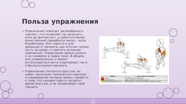 Польза упражнения Упражнение помогает разнообразить тренинг, что позволяет не заскучать, если вы фитнессист, и добиться более качественной проработки мышц – если бодибилдер. Оно годится и для домашнего тренинга, достаточно только сесть на диван, и принять исходное положение. Упражнение можно делать и на скамейке в парке тоже. В общем, оно универсально, и может использоваться как в спортивном, так и в физкультурном тренинге. Упражнение считается простым, но имеет несколько технических нюансов, игнорирование которых может привести к тому, что человек просто потратит время впустую, а не потренирует свой трицепс. 