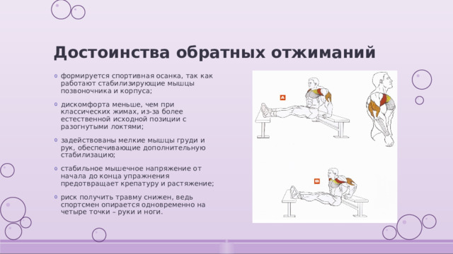Достоинства обратных отжиманий формируется спортивная осанка, так как работают стабилизирующие мышцы позвоночника и корпуса; дискомфорта меньше, чем при классических жимах, из-за более естественной исходной позиции с разогнутыми локтями; задействованы мелкие мышцы груди и рук, обеспечивающие дополнительную стабилизацию; стабильное мышечное напряжение от начала до конца упражнения предотвращает крепатуру и растяжение; риск получить травму снижен, ведь спортсмен опирается одновременно на четыре точки – руки и ноги. 
