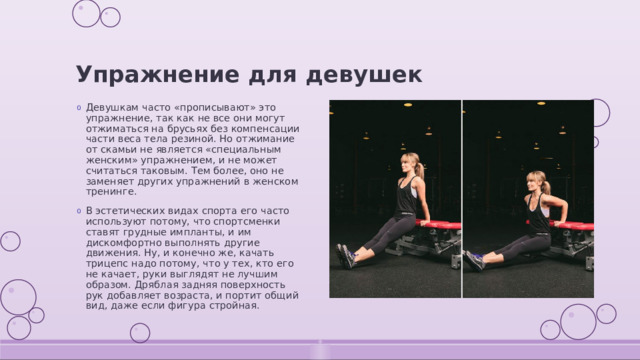 Упражнение для девушек Девушкам часто «прописывают» это упражнение, так как не все они могут отжиматься на брусьях без компенсации части веса тела резиной. Но отжимание от скамьи не является «специальным женским» упражнением, и не может считаться таковым. Тем более, оно не заменяет других упражнений в женском тренинге. В эстетических видах спорта его часто используют потому, что спортсменки ставят грудные импланты, и им дискомфортно выполнять другие движения. Ну, и конечно же, качать трицепс надо потому, что у тех, кто его не качает, руки выглядят не лучшим образом. Дряблая задняя поверхность рук добавляет возраста, и портит общий вид, даже если фигура стройная. 