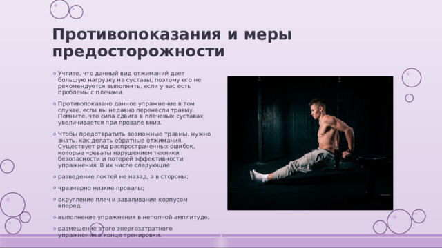 Противопоказания и меры предосторожности Учтите, что данный вид отжиманий дает большую нагрузку на суставы, поэтому его не рекомендуется выполнять, если у вас есть проблемы с плечами. Противопоказано данное упражнение в том случае, если вы недавно перенесли травму. Помните, что сила сдвига в плечевых суставах увеличивается при провале вниз. Чтобы предотвратить возможные травмы, нужно знать, как делать обратные отжимания. Существует ряд распространенных ошибок, которые чреваты нарушением техники безопасности и потерей эффективности упражнения. В их числе следующие: разведение локтей не назад, а в стороны; чрезмерно низкие провалы; округление плеч и заваливание корпусом вперед; выполнение упражнения в неполной амплитуде; размещение этого энергозатратного упражнения в конце тренировки. 