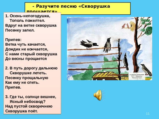  - Разучите песню «Скворушка прощается» 1. Осень-непогодушка,  Тополь пожелтел.  Вдруг на ветке скворушка  Песенку запел.  Припев:  Ветка чуть качается,  Дождик не кончается,  С нами старый скворушка  До весны прощается  2. В путь дорогу дальнюю  Скворушке лететь.  Песенку прощальную  Как ему не спеть. Припев.  3. Где ты, солнце вешнее,  Ясный небосвод?  Над пустой скворечнею  Скворушка поёт.  