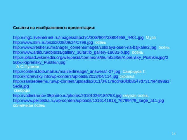 Ссылки на изображения в презентации: http://img1.liveinternet.ru/images/attach/c/0/38/804/38804958_4401.jpg  Муза http://www.stihi.ru/pics/2008/09/24/1799.jpg  осень http://www.fresher.ru/manager_content/images/zolotaya-osen-na-bajkale/2.jpg  осень http://www.artlib.ru/objects/gallery_36/artlib_gallery-18033-b.jpg  осень http://upload.wikimedia.org/wikipedia/commons/thumb/5/56/Kiprensky_Pushkin.jpg/250px-Kiprensky_Pushkin.jpg  А.С.Пушкин http://content.foto.mail.ru/mail/eirlineage/_answers/i-27.jpg  Свиридов Г. http://krichevsky.info/wp-content/uploads/2013/04/114.jpg  скрипка http://samsebeemu.ru/wp-content/uploads/2011/04/179cd4a0f0b8547d7317fe4d98a35ed9.jpg  скворцы http://vadimtrunov.35photo.ru/photos/20101026/189753.jpg  хмурая осень http://www.pikipedia.ru/wp-content/uploads/1316141818_76799479_large_a11.jpg  солнечная осень  
